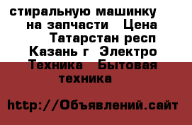  стиральную машинку zanussi на запчасти › Цена ­ 1 000 - Татарстан респ., Казань г. Электро-Техника » Бытовая техника   